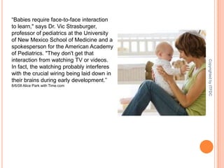 “Babies require face-to-face interaction to learn," says Dr. Vic Strasburger, professor of pediatrics at the University of New Mexico School of Medicine and a spokesperson for the American Academy of Pediatrics. "They don't get that interaction from watching TV or videos. In fact, the watching probably interferes with the crucial wiring being laid down in their brains during early development.”8/6/08 Alice Park with Time.comCopyrighted by ITFDC