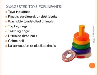 Suggested toys for infantsToys that stackPlastic, cardboard, or cloth booksWashable toys/stuffed animalsToy key ringsTeething ringsDifferent sized ballsChime ballLarge wooden or plastic animalsCopyrighted by ITFDC
