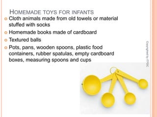 Homemade toys for infantsCloth animals made from old towels or material stuffed with socksHomemade books made of cardboardTextured ballsPots, pans, wooden spoons, plastic food containers, rubber spatulas, empty cardboard boxes, measuring spoons and cupsCopyrighted by ITFDC