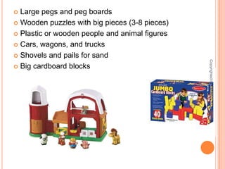 Large pegs and peg boardsWooden puzzles with big pieces (3-8 pieces)Plastic or wooden people and animal figuresCars, wagons, and trucksShovels and pails for sandBig cardboard blocksCopyrighted by ITFDC