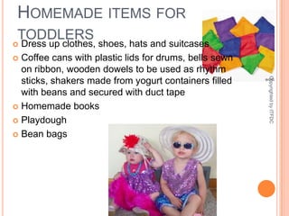 Homemade items for toddlersDress up clothes, shoes, hats and suitcasesCoffee cans with plastic lids for drums, bells sewn on ribbon, wooden dowels to be used as rhythm sticks, shakers made from yogurt containers filled with beans and secured with duct tapeHomemade booksPlaydoughBean bagsCopyrighted by ITFDC