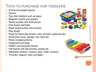 Toys to purchase for toddlersAnimal and people figuresGamesToys that interlock such as legosMagnetic boards and shapesSturdy puzzles with 8-20 piecesHula hoops and ballsWater based paints and brushesPlay doughProps for block play (buses, cars, animals, airplanes etc)Small play house, garage, zoo, farm setPlastic snapping blocksPegboards and pegsPattern and parquetry blocksFelt boards with felt animals, people etc.Washable markers, crayons, glue, chalk, scissorsTricycles, wagons, baby carriagesCopyrighted by ITFDC