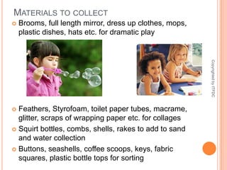 Materials to collectBrooms, full length mirror, dress up clothes, mops, plastic dishes, hats etc. for dramatic playFeathers, Styrofoam, toilet paper tubes, macrame, glitter, scraps of wrapping paper etc. for collagesSquirt bottles, combs, shells, rakes to add to sand and water collectionButtons, seashells, coffee scoops, keys, fabric squares, plastic bottle tops for sortingCopyrighted by ITFDC