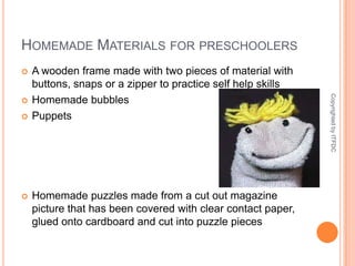 Homemade Materials for preschoolersA wooden frame made with two pieces of material with buttons, snaps or a zipper to practice self help skillsHomemade bubblesPuppetsHomemade puzzles made from a cut out magazine picture that has been covered with clear contact paper, glued onto cardboard and cut into puzzle piecesCopyrighted by ITFDC