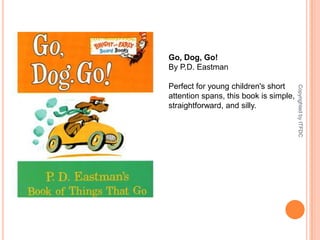 Go, Dog, Go!By P.D. Eastman Perfect for young children's short attention spans, this book is simple, straightforward, and silly.Copyrighted by ITFDC