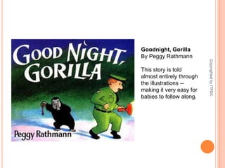 Goodnight, GorillaBy Peggy RathmannThis story is told almost entirely through the illustrations -- making it very easy for babies to follow along.Copyrighted by ITFDC
