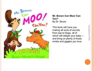  Mr. Brown Can Moo! Can You?By Dr. SeussThis book will have you making all sorts of sounds from pop to klopp, all of which will delight your baby -- and bring on plenty of those smiles and giggles you love.Copyrighted by ITFDC