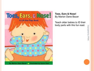 Toes, Ears & Nose!By Marion Dane BauerTeach older babies to ID their body parts with this fun read.Copyrighted by ITFDC