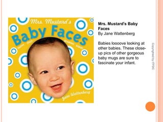 Mrs. Mustard's Baby FacesBy Jane WattenbergBabies loooove looking at other babies. These close-up pics of other gorgeous baby mugs are sure to fascinate your infant.Copyrighted by ITFDC