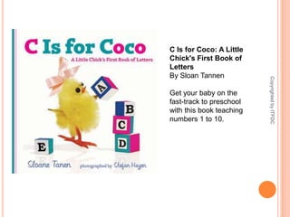 C Is for Coco: A Little Chick's First Book of LettersBy Sloan TannenGet your baby on the fast-track to preschool with this book teaching numbers 1 to 10.Copyrighted by ITFDC