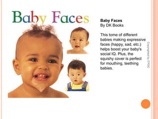 Baby FacesBy DK BooksThis tome of different babies making expressive faces (happy, sad, etc.) helps boost your baby's social IQ. Plus, the squishy cover is perfect for mouthing, teething babies.Copyrighted by ITFDC