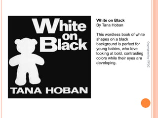White on BlackBy Tana HobanThis wordless book of white shapes on a black background is perfect for young babies, who love looking at bold, contrasting colors while their eyes are developing.Copyrighted by ITFDC