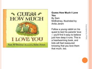Guess How Much I Love YouBy Sam McBratney, Illustrated by Anita JeramFollow a young rabbit on his quest to test his parents' love -- you'll find it easy to believe just how deep it runs. This is a heartwarming book, and kids will feel reassured knowing that you love them that much, too.Copyrighted by ITFDC