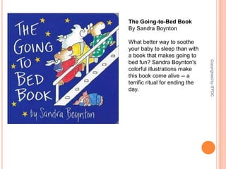 The Going-to-Bed BookBy Sandra BoyntonWhat better way to soothe your baby to sleep than with a book that makes going to bed fun? Sandra Boynton's colorful illustrations make this book come alive -- a terrific ritual for ending the day.Copyrighted by ITFDC