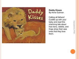 Daddy KissesBy Anne GutmanCalling all fathers! Cuddle up with your baby and read this charming tale about how lions, rabbits, and frogs show their wee ones that they love them.Copyrighted by ITFDC