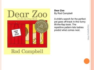 Dear ZooBy Rod CampbellA child's search for the perfect pet goes off-track in this funny lift-the-flap book. The repetitive pattern lets babies predict what comes next.Copyrighted by ITFDC