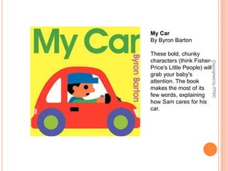 My CarBy Byron BartonThese bold, chunky characters (think Fisher-Price's Little People) will grab your baby's attention. The book makes the most of its few words, explaining how Sam cares for his car.Copyrighted by ITFDC