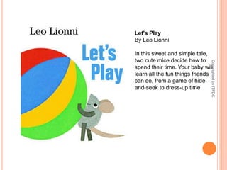 Let's PlayBy Leo LionniIn this sweet and simple tale, two cute mice decide how to spend their time. Your baby will learn all the fun things friends can do, from a game of hide-and-seek to dress-up time.Copyrighted by ITFDC