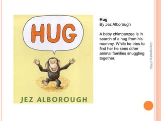 HugBy JezAlboroughA baby chimpanzee is in search of a hug from his mommy. While he tries to find her he sees other animal families snuggling together.Copyrighted by ITFDC