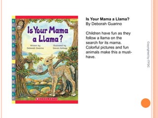 Is Your Mama a Llama?By Deborah GuarinoChildren have fun as they follow a llama on the search for its mama. Colorful pictures and fun animals make this a must-have.Copyrighted by ITFDC