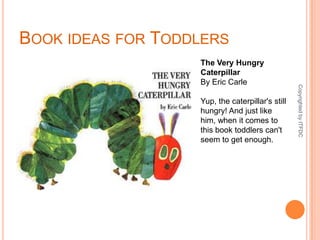 Book ideas for ToddlersThe Very Hungry CaterpillarBy Eric CarleYup, the caterpillar's still hungry! And just like him, when it comes to this book toddlers can't seem to get enough.Copyrighted by ITFDC