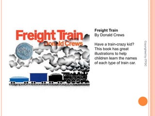 Freight TrainBy Donald CrewsHave a train-crazy kid? This book has great illustrations to help children learn the names of each type of train car.Copyrighted by ITFDC