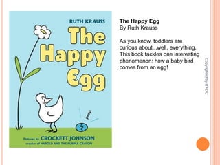 The Happy EggBy Ruth KraussAs you know, toddlers are curious about...well, everything. This book tackles one interesting phenomenon: how a baby bird comes from an egg!Copyrighted by ITFDC