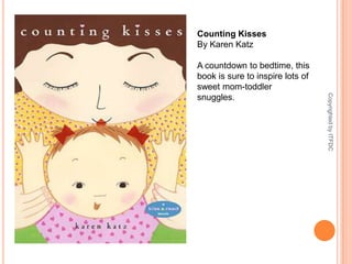 Counting KissesBy Karen KatzA countdown to bedtime, this book is sure to inspire lots of sweet mom-toddler snuggles.Copyrighted by ITFDC