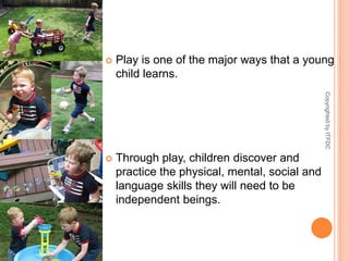 Play is one of the major ways that a young child learns. Through play, children discover and practice the physical, mental, social and language skills they will need to be independent beings. Copyrighted by ITFDC