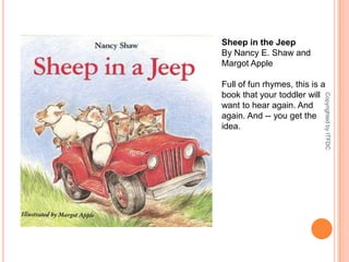 Sheep in the JeepBy Nancy E. Shaw and Margot AppleFull of fun rhymes, this is a book that your toddler will want to hear again. And again. And -- you get the idea.Copyrighted by ITFDC
