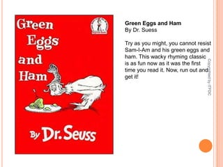 Green Eggs and HamBy Dr. SuessTry as you might, you cannot resist Sam-I-Am and his green eggs and ham. This wacky rhyming classic is as fun now as it was the first time you read it. Now, run out and get it!Copyrighted by ITFDC