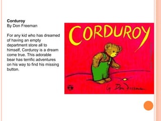 CorduroyBy Don FreemanFor any kid who has dreamed of having an empty department store all to himself, Corduroy is a dream come true. This adorable bear has terrific adventures on his way to find his missing button.Copyrighted by ITFDC