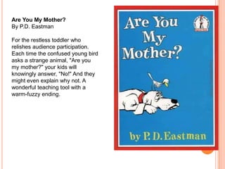 Are You My Mother?By P.D. EastmanFor the restless toddler who relishes audience participation. Each time the confused young bird asks a strange animal, "Are you my mother?" your kids will knowingly answer, "No!" And they might even explain why not. A wonderful teaching tool with a warm-fuzzy ending.Copyrighted by ITFDC