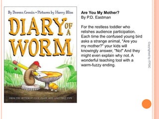 Are You My Mother?By P.D. EastmanFor the restless toddler who relishes audience participation. Each time the confused young bird asks a strange animal, "Are you my mother?" your kids will knowingly answer, "No!" And they might even explain why not. A wonderful teaching tool with a warm-fuzzy ending.Copyrighted by ITFDC