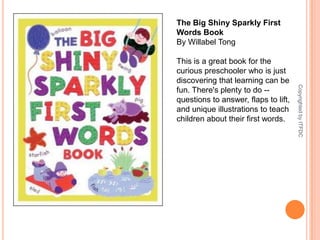 The Big Shiny Sparkly First Words BookBy Willabel TongThis is a great book for the curious preschooler who is just discovering that learning can be fun. There's plenty to do -- questions to answer, flaps to lift, and unique illustrations to teach children about their first words.Copyrighted by ITFDC
