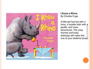 I Know a RhinoBy Charles FugeA little girl has tea with a rhino, a bubble bath with a giraffe, and more adventures. The crisp rhymes and lively drawings will make this one of your bedtime faves.Copyrighted by ITFDC