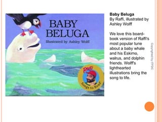 Baby BelugaBy Raffi, illustrated by Ashley WolffWe love this board-book version of Raffi's most popular tune about a baby whale and his Eskimo, walrus, and dolphin friends. Wolff's lighthearted illustrations bring the song to life.Copyrighted by ITFDC