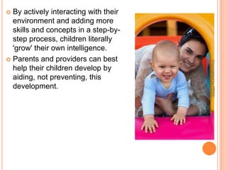 By actively interacting with their environment and adding more skills and concepts in a step-by-step process, children literally 'grow' their own intelligence. Parents and providers can best help their children develop by aiding, not preventing, this development. Copyrighted by ITFDC