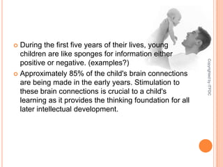 During the first five years of their lives, young children are like sponges for information either positive or negative. (examples?)Approximately 85% of the child's brain connections are being made in the early years. Stimulation to these brain connections is crucial to a child's learning as it provides the thinking foundation for all later intellectual development. Copyrighted by ITFDC