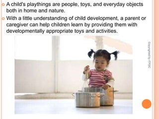 A child's playthings are people, toys, and everyday objects both in home and nature. With a little understanding of child development, a parent or caregiver can help children learn by providing them with developmentally appropriate toys and activities. Copyrighted by ITFDC