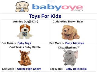 Toys For Kids
        Archies Dog(38Cm)          Cuddlekins Brown Bear




See More :- Baby Toys            See More :- Baby Tricycles
     Cuddlekins Baby Giraffe           Chbz Elephant 7"




See More :- Online High Chairs   See More :- Baby Dolls India
 