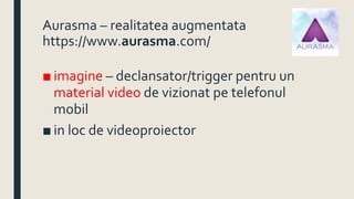 Aurasma – realitatea augmentata
https://www.aurasma.com/
■ imagine – declansator/trigger pentru un
material video de vizionat pe telefonul
mobil
■ in loc de videoproiector
 