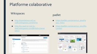 Platforme colaborative
Wikispaces
■ http://translations-art-or-
craft.wikispaces.com/home
■ http://to-read-or-not-to-
read.wikispaces.com/British+Literat
ure+2
padlet
■ https://padlet.com/erasmus_plus/ha
ppy_menu
■ https://padlet.com/erasmus_plus/My
London
 