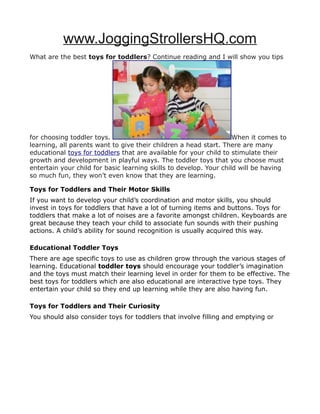www.JoggingStrollersHQ.com
What are the best toys for toddlers? Continue reading and I will show you tips




for choosing toddler toys.                                          When it comes to
learning, all parents want to give their children a head start. There are many
educational toys for toddlers that are available for your child to stimulate their
growth and development in playful ways. The toddler toys that you choose must
entertain your child for basic learning skills to develop. Your child will be having
so much fun, they won’t even know that they are learning.

Toys for Toddlers and Their Motor Skills
If you want to develop your child’s coordination and motor skills, you should
invest in toys for toddlers that have a lot of turning items and buttons. Toys for
toddlers that make a lot of noises are a favorite amongst children. Keyboards are
great because they teach your child to associate fun sounds with their pushing
actions. A child’s ability for sound recognition is usually acquired this way.

Educational Toddler Toys
There are age specific toys to use as children grow through the various stages of
learning. Educational toddler toys should encourage your toddler’s imagination
and the toys must match their learning level in order for them to be effective. The
best toys for toddlers which are also educational are interactive type toys. They
entertain your child so they end up learning while they are also having fun.

Toys for Toddlers and Their Curiosity
You should also consider toys for toddlers that involve filling and emptying or
 
