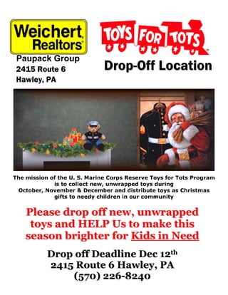 2415 Route 6                 Drop-Off Location
 Hawley, PA




The mission of the U. S. Marine Corps Reserve Toys for Tots Program
             is to collect new, unwrapped toys during
 October, November & December and distribute toys as Christmas
             gifts to needy children in our community


    Please drop off new, unwrapped
     toys and HELP Us to make this
    season brighter for Kids in Need
           Drop off Deadline Dec 12th
           2415 Route 6 Hawley, PA
               (570) 226-8240
 