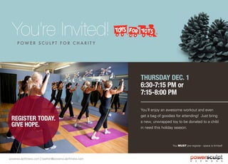 You’re Invited!
     POWER SCULP T FOR CHARIT Y




                                                          THURSDAY DEC. 1
                                                          6:30-7:15 PM or
                                                          7:15-8:00 PM

                                                          You’ll enjoy an awesome workout and even

 REGISTER TODAY.
                                                          get a bag of goodies for attending! Just bring

 GIVE HOPE.
                                                          a new, unwrapped toy to be donated to a child
                                                          in need this holiday season.



                                                                             You MUST pre-register - space is limited!



powersculptfitness.com | heather@powersculptfitness.com
 