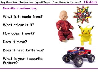 Key Question: How are our toys different from those in the past?

Describe a modern toy.

What is it made from?
What colour is it?
How does it work?
Does it move?
Does it need batteries?
What is your favourite
feature?

History

 