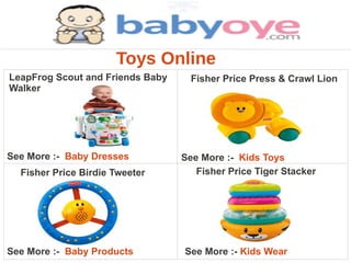 Toys Online
LeapFrog Scout and Friends Baby     Fisher Price Press & Crawl Lion
Walker




See More :- Baby Dresses          See More :- Kids Toys
  Fisher Price Birdie Tweeter        Fisher Price Tiger Stacker




See More :- Baby Products         See More :- Kids Wear
 