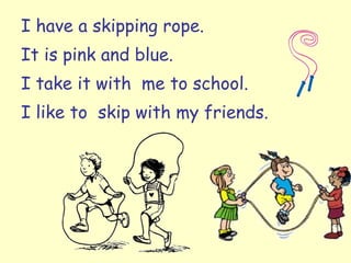 I have a skipping rope. It is pink and blue. I take it with  me to school. I like to  skip with my friends. 