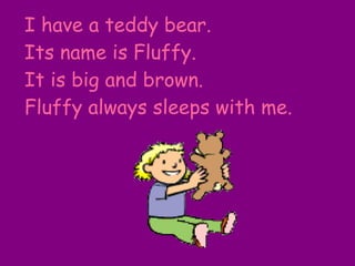 I have a teddy bear. Its name is Fluffy. It is big and brown. Fluffy always sleeps with me. 